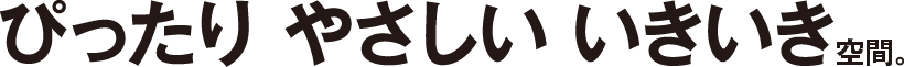 ぴったり やさしい いきいき空間。