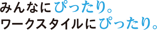 みんなにぴったり。ワークスタイルにぴったり。