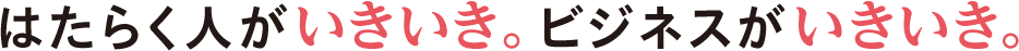 はたらく人がイキイキ。ビジネスがいきいき。